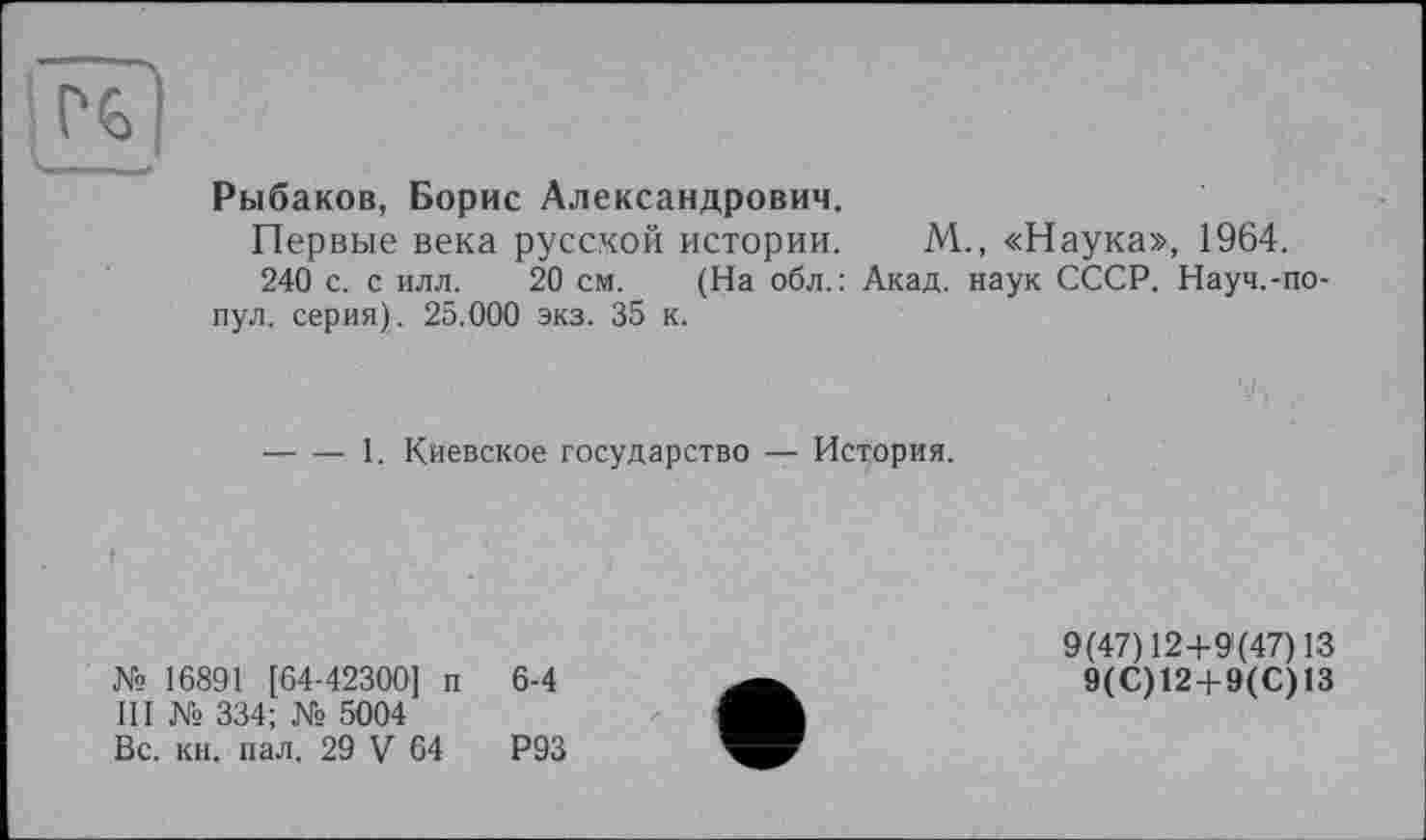 ﻿H)
Рыбаков, Борис Александрович.
Первые века русской истории. М., «Наука», 1964.
240 с. с илл. 20 см. (На обл.: Акад, наук СССР. Науч.-по-пул. серия). 25.000 экз. 35 к.
------1. Киевское государство — История.
I	,
№ 16891 [64-42300] п 6-4
III № 334; № 5004
Вс. кн. пал. 29 V 64	Р93
9(47) 12+9(47) 13
9(С)12 + 9(С)13